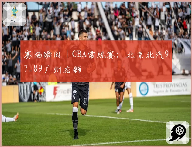 赛场瞬间｜CBA常规赛：北京北汽97_89广州龙狮