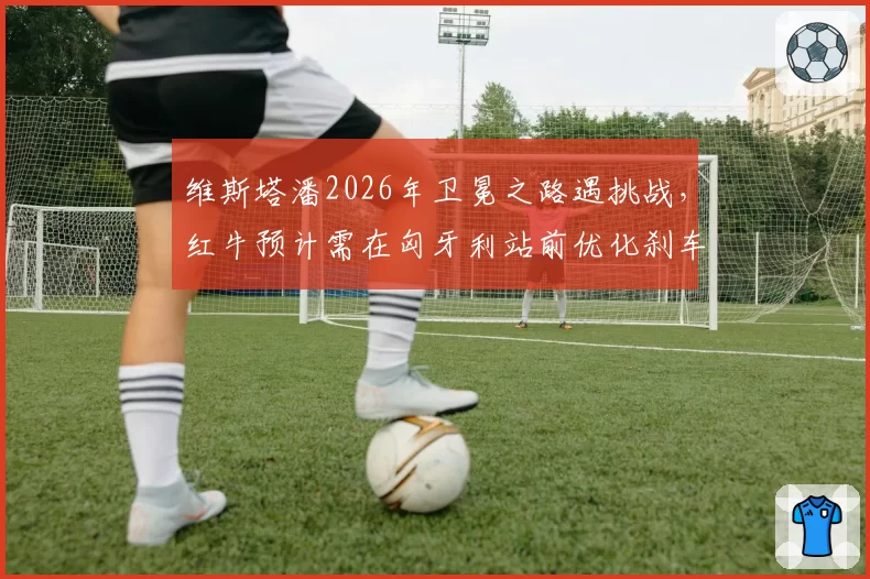 维斯塔潘2026年卫冕之路遇挑战,红牛预计需在匈牙利站前优化刹车散热
