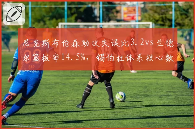 尼克斯布伦森助攻失误比3.2vs兰德尔篮板率14.5%，锡伯杜体系核心数据诊断