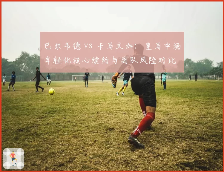 巴尔韦德 vs 卡马文加：皇马中场年轻化核心续约与离队风险对比