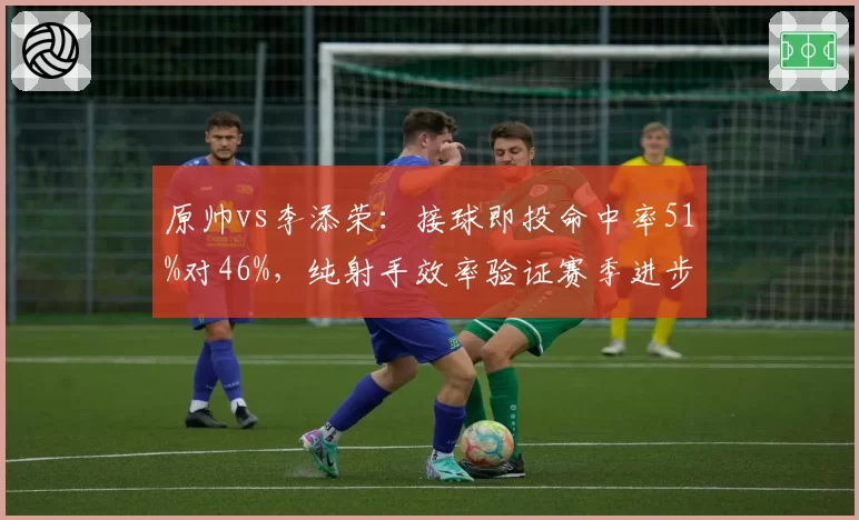 原帅vs李添荣:接球即投命中率51%对46%,纯射手效率验证赛季进步