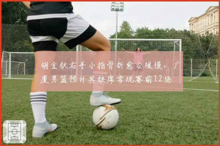 胡金秋右手小指骨折愈合缓慢,广厦男篮预计其缺席常规赛前12场