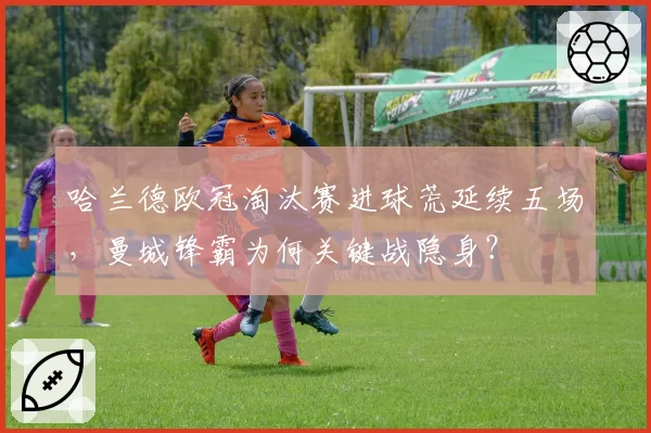 哈兰德欧冠淘汰赛进球荒延续五场，曼城锋霸为何关键战隐身？