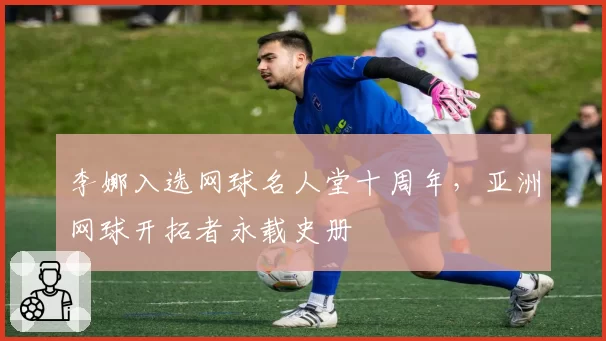 李娜入选网球名人堂十周年，亚洲网球开拓者永载史册