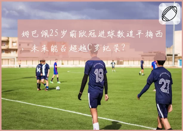 姆巴佩25岁前欧冠进球数追平梅西,未来能否超越C罗纪录?
