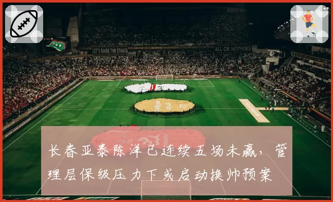 长春亚泰陈洋已连续五场未赢，管理层保级压力下或启动换帅预案