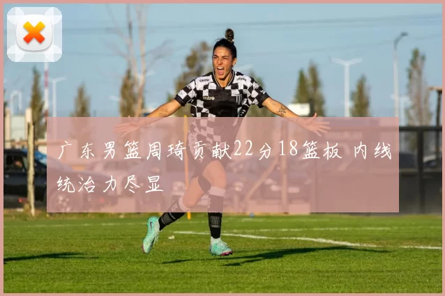 广东男篮周琦贡献22分18篮板 内线统治力尽显