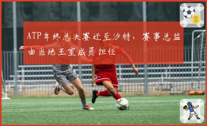 ATP年终总决赛迁至沙特，赛事总监由当地王室成员担任