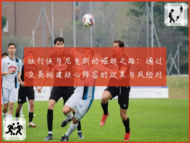 独行侠与尼克斯的崛起之路:通过交易构建核心阵容的效果与风险对比