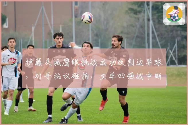 伊藤美诚鹰眼挑战成功改判边界球，对手抗议砸拍，女单四强战中断十分钟