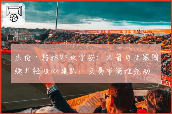 杰伦·格林vs坎宁安：火箭与活塞围绕年轻核心建队，交易市场谁先动手？