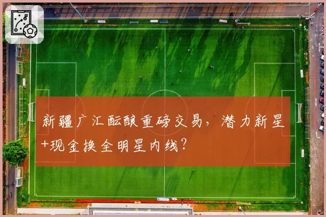 新疆广汇酝酿重磅交易,潜力新星+现金换全明星内线?