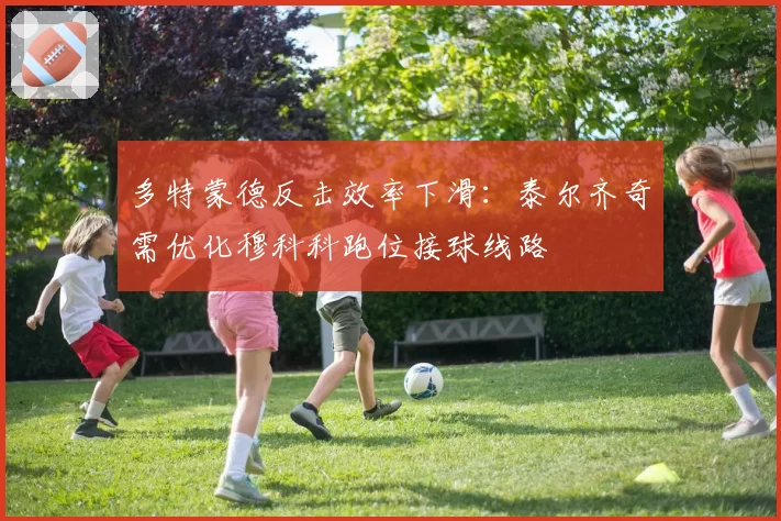 多特蒙德反击效率下滑:泰尔齐奇需优化穆科科跑位接球线路