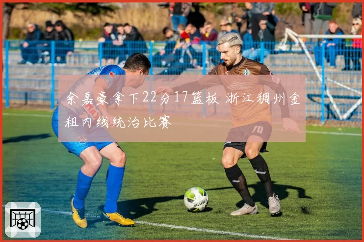 余嘉豪拿下22分17篮板 浙江稠州金租内线统治比赛