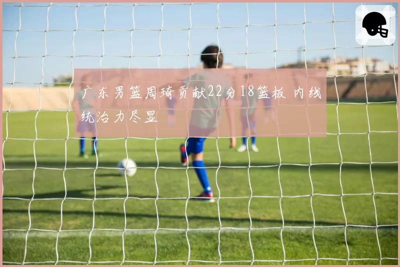 广东男篮周琦贡献22分18篮板 内线统治力尽显