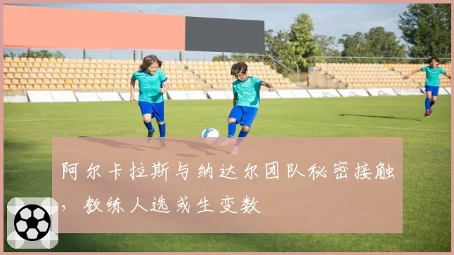 阿尔卡拉斯与纳达尔团队秘密接触，教练人选或生变数