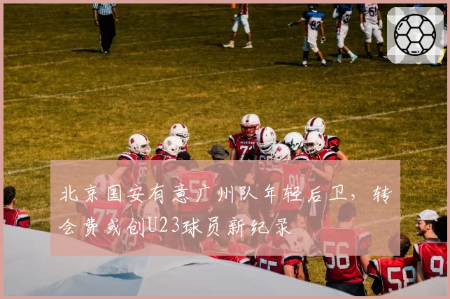 北京国安有意广州队年轻后卫，转会费或创U23球员新纪录