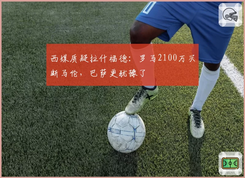 西媒质疑拉什福德：罗马2100万买断马伦，巴萨更犹豫了