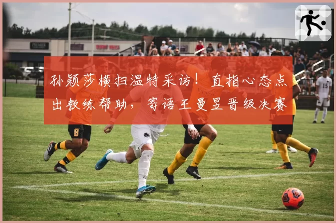 孙颖莎横扫温特采访!直指心态点出教练帮助,寄语王曼昱晋级决赛