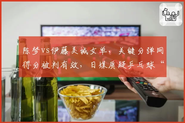 陈梦vs伊藤美诚女单,关键分弹网得分被判有效,日媒质疑乒乓球“运气球”判罚标准不一