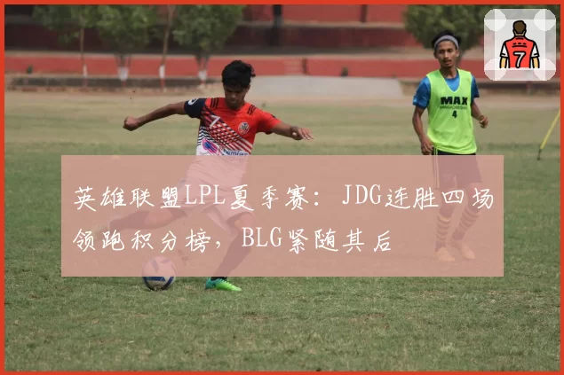 英雄联盟LPL夏季赛：JDG连胜四场领跑积分榜，BLG紧随其后