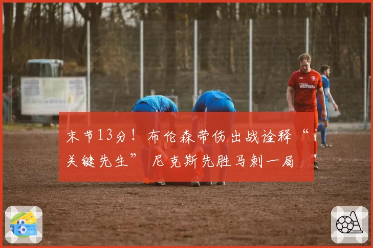 末节13分！布伦森带伤出战诠释“关键先生” 尼克斯先胜马刺一局