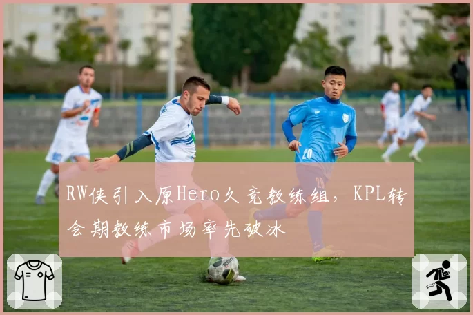 RW侠引入原Hero久竞教练组，KPL转会期教练市场率先破冰