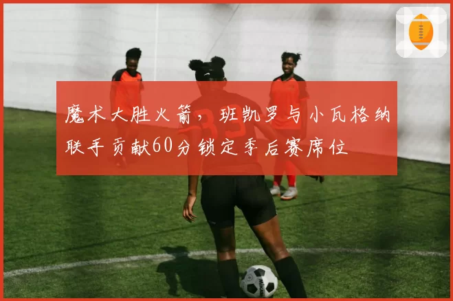 魔术大胜火箭，班凯罗与小瓦格纳联手贡献60分锁定季后赛席位