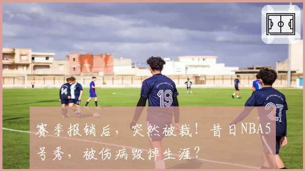 赛季报销后,突然被裁!昔日NBA5号秀,被伤病毁掉生涯?