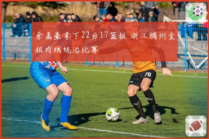 余嘉豪拿下22分17篮板 浙江稠州金租内线统治比赛