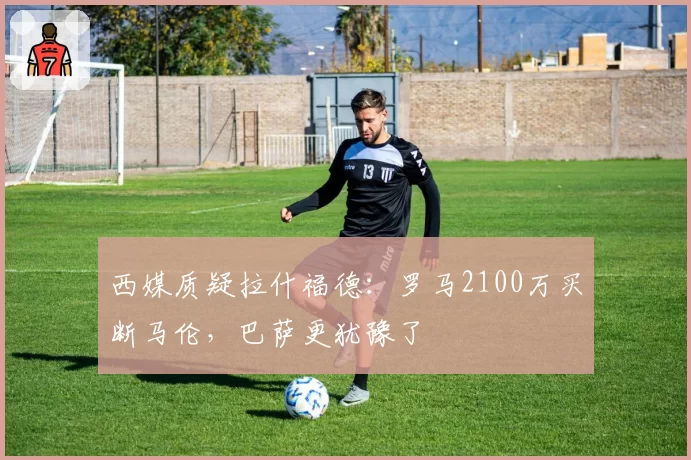 西媒质疑拉什福德：罗马2100万买断马伦，巴萨更犹豫了
