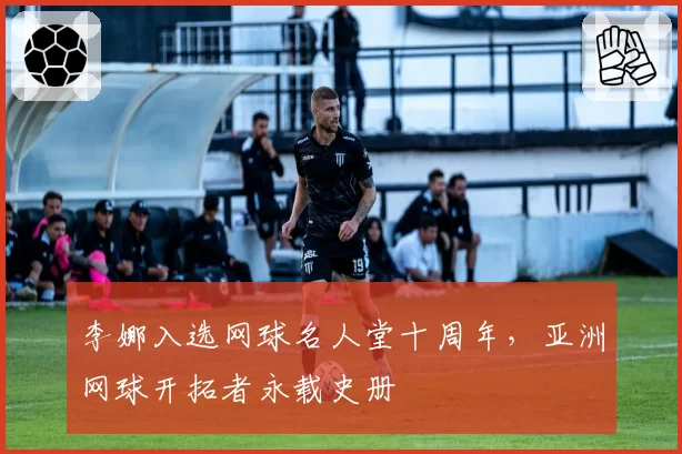 李娜入选网球名人堂十周年，亚洲网球开拓者永载史册