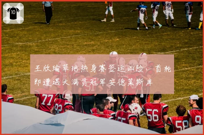 王欣瑜草地热身赛签运凶险,首轮即遭遇大满贯冠军安德莱斯库