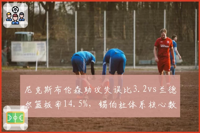 尼克斯布伦森助攻失误比3.2vs兰德尔篮板率14.5%，锡伯杜体系核心数据诊断