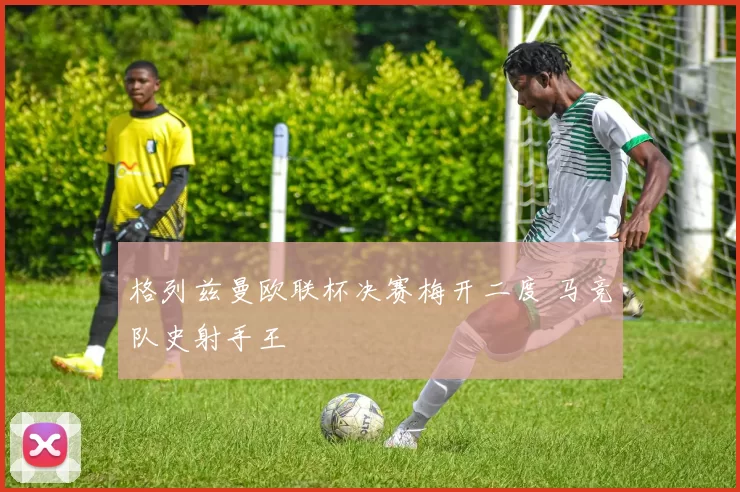 格列兹曼欧联杯决赛梅开二度 马竞队史射手王