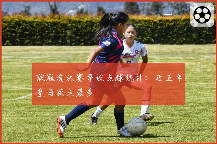 欧冠淘汰赛争议点球统计：近五年皇马获点最多