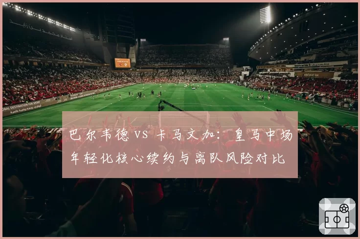 巴尔韦德 vs 卡马文加：皇马中场年轻化核心续约与离队风险对比