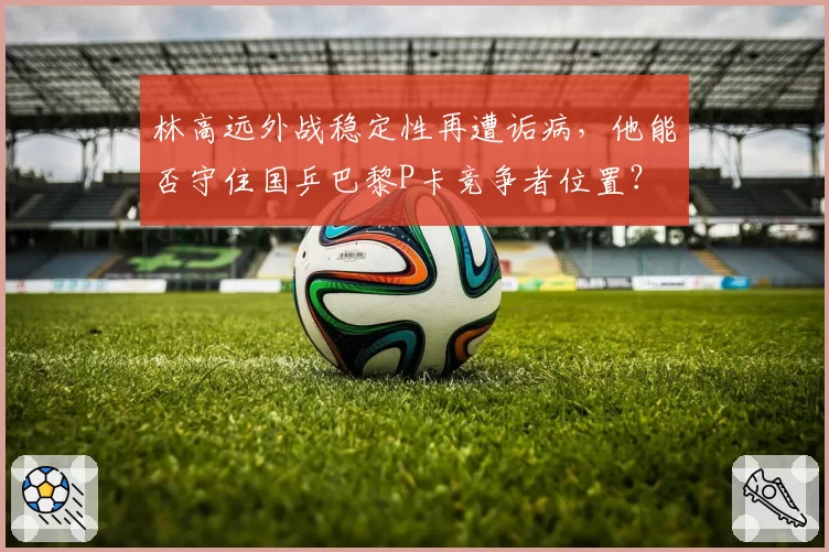 林高远外战稳定性再遭诟病，他能否守住国乒巴黎P卡竞争者位置？