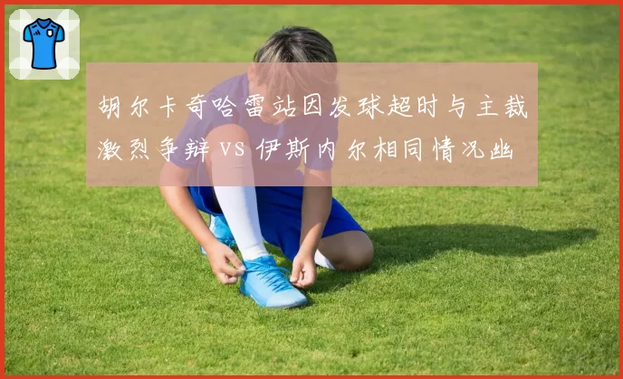 胡尔卡奇哈雷站因发球超时与主裁激烈争辩 vs 伊斯内尔相同情况幽默化解，发球大炮与草地高手规则争议应对分化
