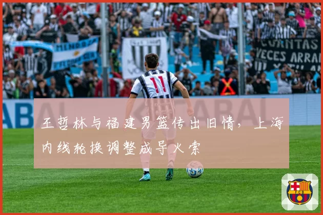王哲林与福建男篮传出旧情，上海内线轮换调整成导火索