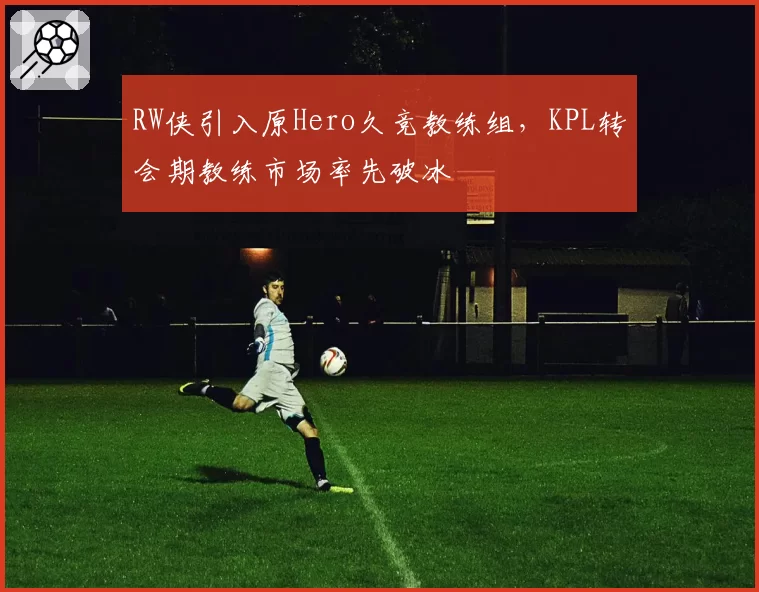 RW侠引入原Hero久竞教练组，KPL转会期教练市场率先破冰