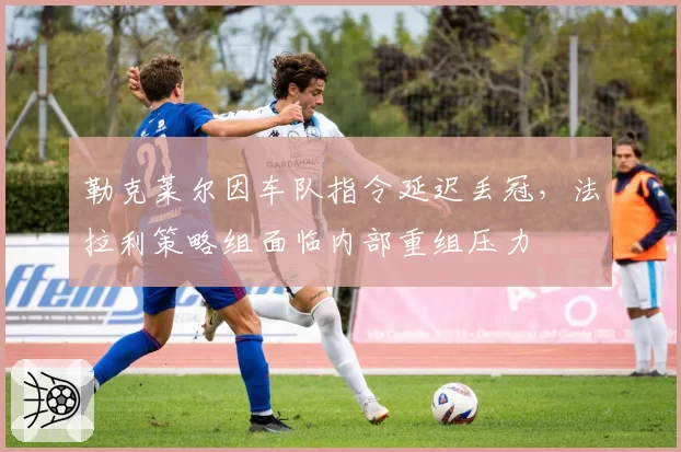 勒克莱尔因车队指令延迟丢冠,法拉利策略组面临内部重组压力