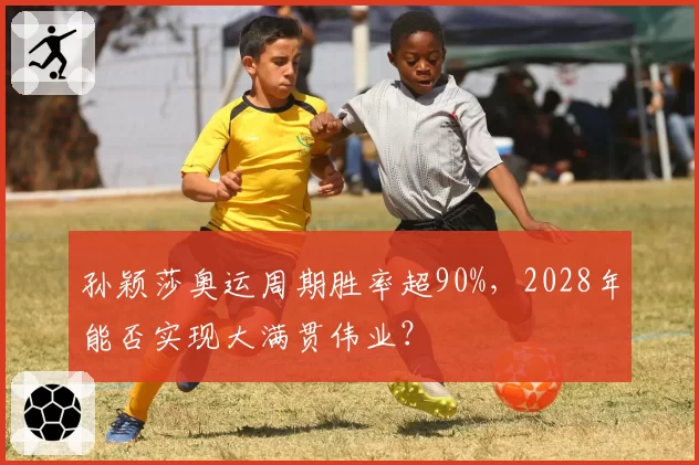 孙颖莎奥运周期胜率超90%，2028年能否实现大满贯伟业？