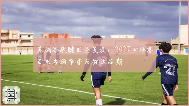 苏炳添跟腱旧伤复发，2027世锦赛百米名额争夺或被迫延期