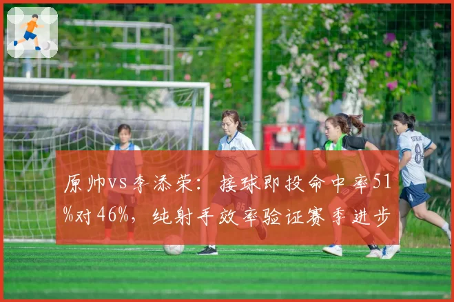 原帅vs李添荣:接球即投命中率51%对46%,纯射手效率验证赛季进步