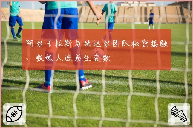 阿尔卡拉斯与纳达尔团队秘密接触，教练人选或生变数
