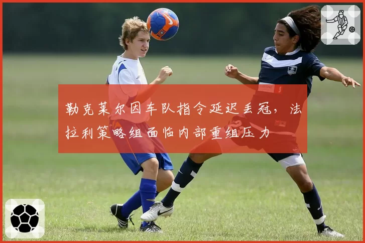 勒克莱尔因车队指令延迟丢冠,法拉利策略组面临内部重组压力