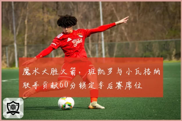 魔术大胜火箭，班凯罗与小瓦格纳联手贡献60分锁定季后赛席位