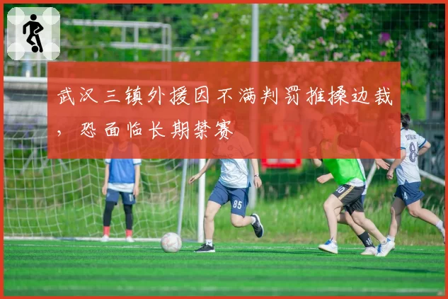 武汉三镇外援因不满判罚推搡边裁，恐面临长期禁赛