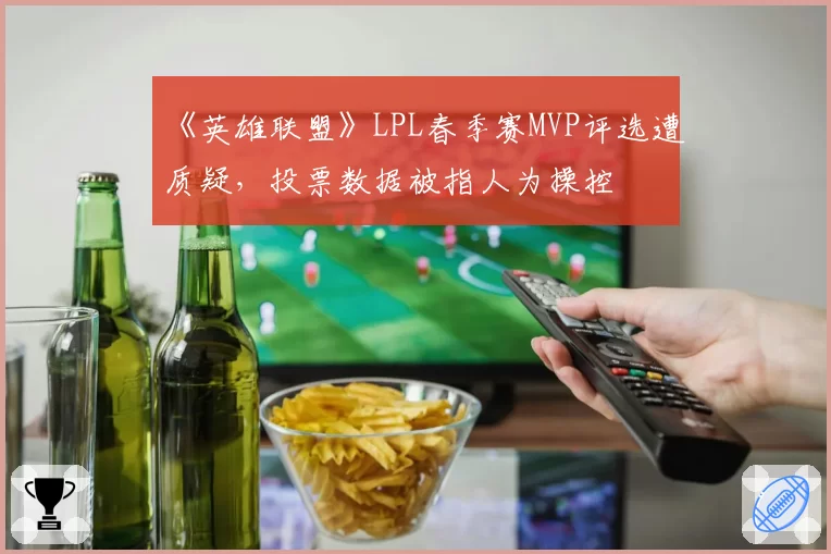 《英雄联盟》LPL春季赛MVP评选遭质疑，投票数据被指人为操控